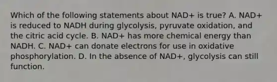 Which of the following statements about NAD+ is true? A. NAD+ is reduced to NADH during glycolysis, pyruvate oxidation, and the citric acid cycle. B. NAD+ has more chemical energy than NADH. C. NAD+ can donate electrons for use in oxidative phosphorylation. D. In the absence of NAD+, glycolysis can still function.