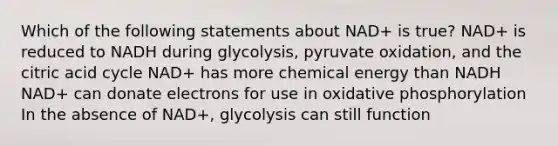 Which of the following statements about NAD+ is true? NAD+ is reduced to NADH during glycolysis, pyruvate oxidation, and the citric acid cycle NAD+ has more chemical energy than NADH NAD+ can donate electrons for use in oxidative phosphorylation In the absence of NAD+, glycolysis can still function