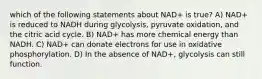 which of the following statements about NAD+ is true? A) NAD+ is reduced to NADH during glycolysis, pyruvate oxidation, and the citric acid cycle. B) NAD+ has more chemical energy than NADH. C) NAD+ can donate electrons for use in oxidative phosphorylation. D) In the absence of NAD+, glycolysis can still function.