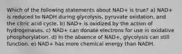 Which of the following statements about NAD+ is true? a) NAD+ is reduced to NADH during glycolysis, pyruvate oxidation, and the citric acid cycle. b) NAD+ is oxidized by the action of hydrogenases. c) NAD+ can donate electrons for use in oxidative phosphorylation. d) In the absence of NAD+, glycolysis can still function. e) NAD+ has more chemical energy than NADH.