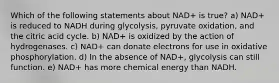 Which of the following statements about NAD+ is true? a) NAD+ is reduced to NADH during glycolysis, pyruvate oxidation, and the citric acid cycle. b) NAD+ is oxidized by the action of hydrogenases. c) NAD+ can donate electrons for use in <a href='https://www.questionai.com/knowledge/kFazUb9IwO-oxidative-phosphorylation' class='anchor-knowledge'>oxidative phosphorylation</a>. d) In the absence of NAD+, glycolysis can still function. e) NAD+ has more chemical energy than NADH.