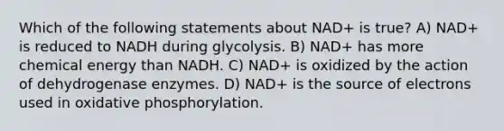 Which of the following statements about NAD+ is true? A) NAD+ is reduced to NADH during glycolysis. B) NAD+ has more chemical energy than NADH. C) NAD+ is oxidized by the action of dehydrogenase enzymes. D) NAD+ is the source of electrons used in oxidative phosphorylation.