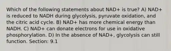 Which of the following statements about NAD+ is true? A) NAD+ is reduced to NADH during glycolysis, pyruvate oxidation, and the citric acid cycle. B) NAD+ has more chemical energy than NADH. C) NAD+ can donate electrons for use in oxidative phosphorylation. D) In the absence of NAD+, glycolysis can still function. Section: 9.1