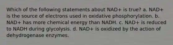 Which of the following statements about NAD+ is true? a. NAD+ is the source of electrons used in oxidative phosphorylation. b. NAD+ has more chemical energy than NADH. c. NAD+ is reduced to NADH during glycolysis. d. NAD+ is oxidized by the action of dehydrogenase enzymes.