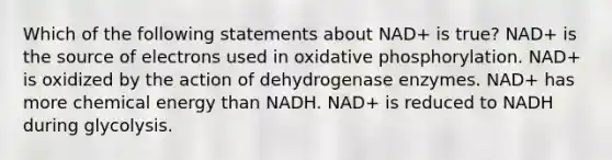 Which of the following statements about NAD+ is true? NAD+ is the source of electrons used in oxidative phosphorylation. NAD+ is oxidized by the action of dehydrogenase enzymes. NAD+ has more chemical energy than NADH. NAD+ is reduced to NADH during glycolysis.