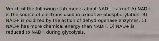 Which of the following statements about NAD+ is true? A) NAD+ is the source of electrons used in oxidative phosphorylation. B) NAD+ is oxidized by the action of dehydrogenase enzymes. C) NAD+ has more chemical energy than NADH. D) NAD+ is reduced to NADH during glycolysis.