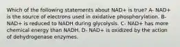 Which of the following statements about NAD+ is true? A- NAD+ is the source of electrons used in oxidative phosphorylation. B- NAD+ is reduced to NADH during glycolysis. C- NAD+ has more chemical energy than NADH. D- NAD+ is oxidized by the action of dehydrogenase enzymes.