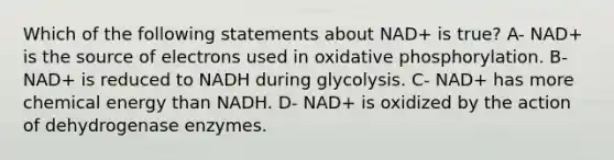 Which of the following statements about NAD+ is true? A- NAD+ is the source of electrons used in oxidative phosphorylation. B- NAD+ is reduced to NADH during glycolysis. C- NAD+ has more chemical energy than NADH. D- NAD+ is oxidized by the action of dehydrogenase enzymes.