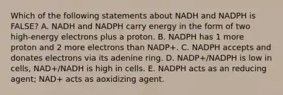 Which of the following statements about NADH and NADPH is FALSE? A. NADH and NADPH carry energy in the form of two high-energy electrons plus a proton. B. NADPH has 1 more proton and 2 more electrons than NADP+. C. NADPH accepts and donates electrons via its adenine ring. D. NADP+/NADPH is low in cells, NAD+/NADH is high in cells. E. NADPH acts as an reducing agent; NAD+ acts as aoxidizing agent.