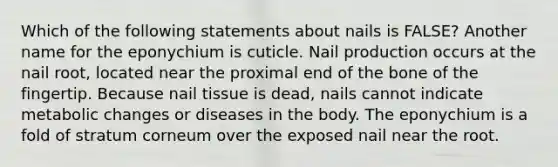 Which of the following statements about nails is FALSE? Another name for the eponychium is cuticle. Nail production occurs at the nail root, located near the proximal end of the bone of the fingertip. Because nail tissue is dead, nails cannot indicate metabolic changes or diseases in the body. The eponychium is a fold of stratum corneum over the exposed nail near the root.