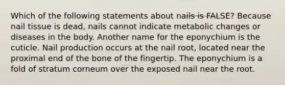 Which of the following statements about nails is FALSE? Because nail tissue is dead, nails cannot indicate metabolic changes or diseases in the body. Another name for the eponychium is the cuticle. Nail production occurs at the nail root, located near the proximal end of the bone of the fingertip. The eponychium is a fold of stratum corneum over the exposed nail near the root.