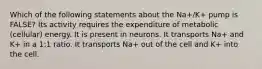 Which of the following statements about the Na+/K+ pump is FALSE? Its activity requires the expenditure of metabolic (cellular) energy. It is present in neurons. It transports Na+ and K+ in a 1:1 ratio. It transports Na+ out of the cell and K+ into the cell.