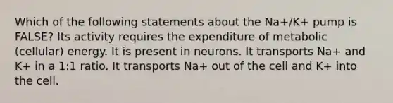 Which of the following statements about the Na+/K+ pump is FALSE? Its activity requires the expenditure of metabolic (cellular) energy. It is present in neurons. It transports Na+ and K+ in a 1:1 ratio. It transports Na+ out of the cell and K+ into the cell.