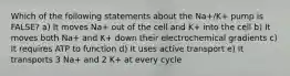 Which of the following statements about the Na+/K+ pump is FALSE? a) It moves Na+ out of the cell and K+ into the cell b) It moves both Na+ and K+ down their electrochemical gradients c) It requires ATP to function d) It uses active transport e) It transports 3 Na+ and 2 K+ at every cycle