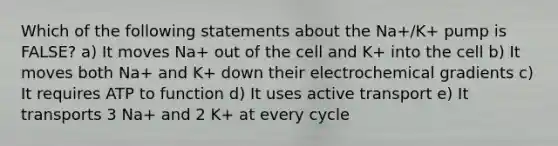 Which of the following statements about the Na+/K+ pump is FALSE? a) It moves Na+ out of the cell and K+ into the cell b) It moves both Na+ and K+ down their electrochemical gradients c) It requires ATP to function d) It uses active transport e) It transports 3 Na+ and 2 K+ at every cycle