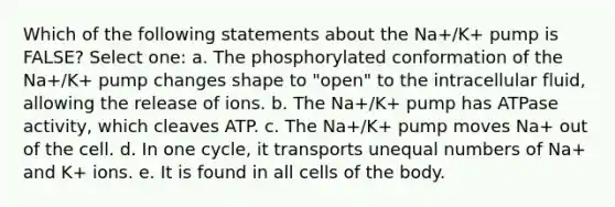 Which of the following statements about the Na+/K+ pump is FALSE? Select one: a. The phosphorylated conformation of the Na+/K+ pump changes shape to "open" to the intracellular fluid, allowing the release of ions. b. The Na+/K+ pump has ATPase activity, which cleaves ATP. c. The Na+/K+ pump moves Na+ out of the cell. d. In one cycle, it transports unequal numbers of Na+ and K+ ions. e. It is found in all cells of the body.