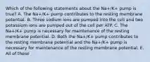 Which of the following statements about the Na+/K+ pump is true? A. The Na+/K+ pump contributes to the resting membrane potential. B. Three sodium ions are pumped into the cell and two potassium ions are pumped out of the cell per ATP. C. The Na+/K+ pump is necessary for maintenance of the resting membrane potential. D. Both the Na+/K+ pump contributes to the resting membrane potential and the Na+/K+ pump is necessary for maintenance of the resting membrane potential. E. All of these