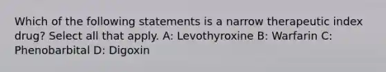 Which of the following statements is a narrow therapeutic index drug? Select all that apply. A: Levothyroxine B: Warfarin C: Phenobarbital D: Digoxin