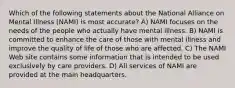 Which of the following statements about the National Alliance on Mental Illness (NAMI) is most accurate? A) NAMI focuses on the needs of the people who actually have mental illness. B) NAMI is committed to enhance the care of those with mental illness and improve the quality of life of those who are affected. C) The NAMI Web site contains some information that is intended to be used exclusively by care providers. D) All services of NAMI are provided at the main headquarters.