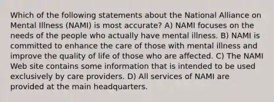 Which of the following statements about the National Alliance on Mental Illness (NAMI) is most accurate? A) NAMI focuses on the needs of the people who actually have mental illness. B) NAMI is committed to enhance the care of those with mental illness and improve the quality of life of those who are affected. C) The NAMI Web site contains some information that is intended to be used exclusively by care providers. D) All services of NAMI are provided at the main headquarters.