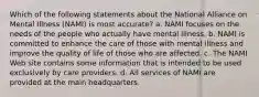 Which of the following statements about the National Alliance on Mental Illness (NAMI) is most accurate? a. NAMI focuses on the needs of the people who actually have mental illness. b. NAMI is committed to enhance the care of those with mental illness and improve the quality of life of those who are affected. c. The NAMI Web site contains some information that is intended to be used exclusively by care providers. d. All services of NAMI are provided at the main headquarters.