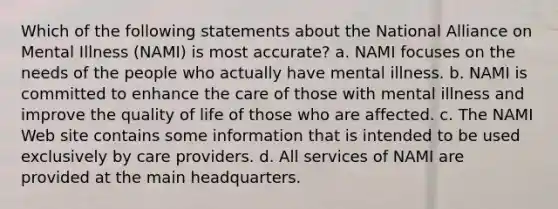 Which of the following statements about the National Alliance on Mental Illness (NAMI) is most accurate? a. NAMI focuses on the needs of the people who actually have mental illness. b. NAMI is committed to enhance the care of those with mental illness and improve the quality of life of those who are affected. c. The NAMI Web site contains some information that is intended to be used exclusively by care providers. d. All services of NAMI are provided at the main headquarters.