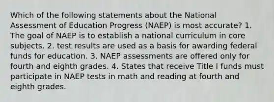 Which of the following statements about the National Assessment of Education Progress (NAEP) is most accurate? 1. The goal of NAEP is to establish a national curriculum in core subjects. 2. test results are used as a basis for awarding federal funds for education. 3. NAEP assessments are offered only for fourth and eighth grades. 4. States that receive Title I funds must participate in NAEP tests in math and reading at fourth and eighth grades.