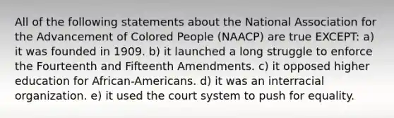 All of the following statements about the National Association for the Advancement of Colored People (NAACP) are true EXCEPT: a) it was founded in 1909. b) it launched a long struggle to enforce the Fourteenth and Fifteenth Amendments. c) it opposed higher education for African-Americans. d) it was an interracial organization. e) it used the court system to push for equality.