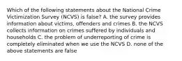 Which of the following statements about the National Crime Victimization Survey (NCVS) is false? A. the survey provides information about victims, offenders and crimes B. the NCVS collects information on crimes suffered by individuals and households C. the problem of underreporting of crime is completely eliminated when we use the NCVS D. none of the above statements are false