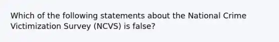 Which of the following statements about the National Crime Victimization Survey (NCVS) is false?