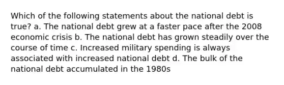 Which of the following statements about the national debt is true? a. The national debt grew at a faster pace after the 2008 economic crisis b. The national debt has grown steadily over the course of time c. Increased military spending is always associated with increased national debt d. The bulk of the national debt accumulated in the 1980s