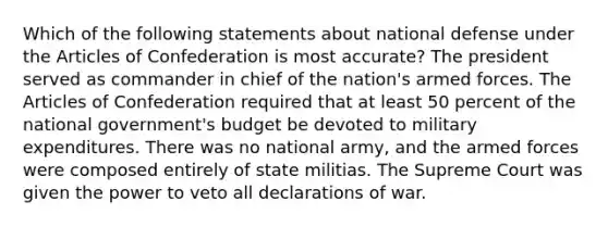 Which of the following statements about national defense under the Articles of Confederation is most accurate? The president served as commander in chief of the nation's armed forces. The Articles of Confederation required that at least 50 percent of the national government's budget be devoted to military expenditures. There was no national army, and the armed forces were composed entirely of state militias. The Supreme Court was given the power to veto all declarations of war.