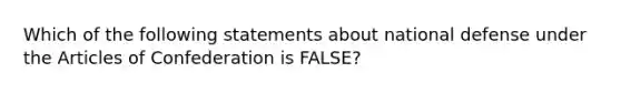 Which of the following statements about national defense under the Articles of Confederation is FALSE?