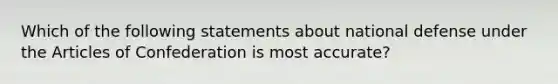 Which of the following statements about national defense under <a href='https://www.questionai.com/knowledge/k5NDraRCFC-the-articles-of-confederation' class='anchor-knowledge'>the articles of confederation</a> is most accurate?