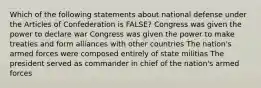 Which of the following statements about national defense under the Articles of Confederation is FALSE? Congress was given the power to declare war Congress was given the power to make treaties and form alliances with other countries The nation's armed forces were composed entirely of state militias The president served as commander in chief of the nation's armed forces