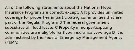 All of the following statements about the National Flood Insurance Program are correct, except: A It provides unlimited coverage for properties in participating communities that are part of the Regular Program B The federal government subsidizes all flood losses C Property in nonparticipating communities are ineligible for flood insurance coverage D It is administered by the Federal Emergency Management Agency (FEMA)