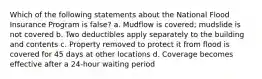 Which of the following statements about the National Flood Insurance Program is false? a. Mudflow is covered; mudslide is not covered b. Two deductibles apply separately to the building and contents c. Property removed to protect it from flood is covered for 45 days at other locations d. Coverage becomes effective after a 24-hour waiting period