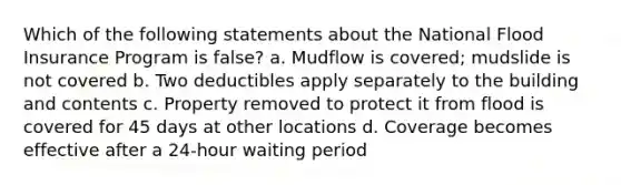 Which of the following statements about the National Flood Insurance Program is false? a. Mudflow is covered; mudslide is not covered b. Two deductibles apply separately to the building and contents c. Property removed to protect it from flood is covered for 45 days at other locations d. Coverage becomes effective after a 24-hour waiting period