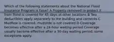 Which of the following statements about the National Flood Insurance Program is false? A Property removed to protect it from flood is covered for 45 days at other locations B Two deductibles apply separately to the building and contents C Mudflow is covered; mudslide is not covered D Coverage becomes effective after a 24-hour waiting period Coverage usually become effective after a 30-day waiting period; some exceptions apply.