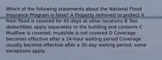 Which of the following statements about the National Flood Insurance Program is false? A Property removed to protect it from flood is covered for 45 days at other locations B Two deductibles apply separately to the building and contents C Mudflow is covered; mudslide is not covered D Coverage becomes effective after a 24-hour waiting period Coverage usually become effective after a 30-day waiting period; some exceptions apply.