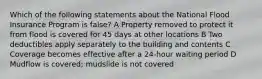 Which of the following statements about the National Flood Insurance Program is false? A Property removed to protect it from flood is covered for 45 days at other locations B Two deductibles apply separately to the building and contents C Coverage becomes effective after a 24-hour waiting period D Mudflow is covered; mudslide is not covered