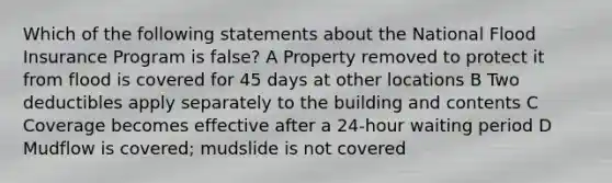 Which of the following statements about the National Flood Insurance Program is false? A Property removed to protect it from flood is covered for 45 days at other locations B Two deductibles apply separately to the building and contents C Coverage becomes effective after a 24-hour waiting period D Mudflow is covered; mudslide is not covered