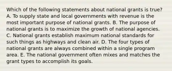 Which of the following statements about national grants is true? A. To supply state and local governments with revenue is the most important purpose of national grants. B. The purpose of national grants is to maximize the growth of national agencies. C. National grants establish maximum national standards for such things as highways and clean air. D. The four types of national grants are always combined within a single program area. E. The national government often mixes and matches the grant types to accomplish its goals.