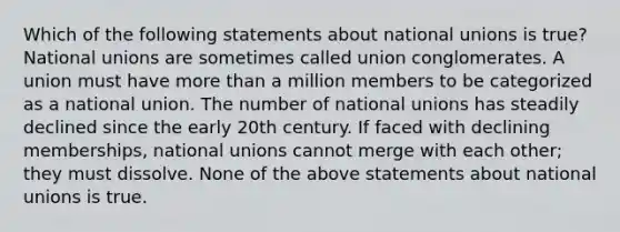 Which of the following statements about national unions is true? National unions are sometimes called union conglomerates. A union must have <a href='https://www.questionai.com/knowledge/keWHlEPx42-more-than' class='anchor-knowledge'>more than</a> a million members to be categorized as a national union. The number of national unions has steadily declined since the early 20th century. If faced with declining memberships, national unions cannot merge with each other; they must dissolve. None of the above statements about national unions is true.