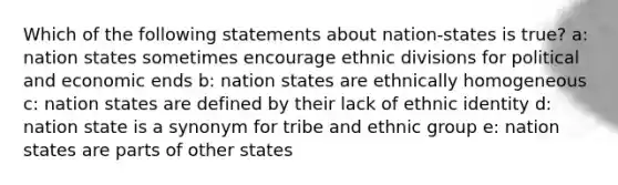 Which of the following statements about nation-states is true? a: nation states sometimes encourage ethnic divisions for political and economic ends b: nation states are ethnically homogeneous c: nation states are defined by their lack of ethnic identity d: nation state is a synonym for tribe and ethnic group e: nation states are parts of other states