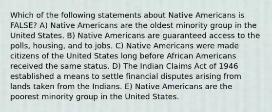 Which of the following statements about Native Americans is FALSE? A) Native Americans are the oldest minority group in the United States. B) Native Americans are guaranteed access to the polls, housing, and to jobs. C) Native Americans were made citizens of the United States long before African Americans received the same status. D) The Indian Claims Act of 1946 established a means to settle financial disputes arising from lands taken from the Indians. E) Native Americans are the poorest minority group in the United States.