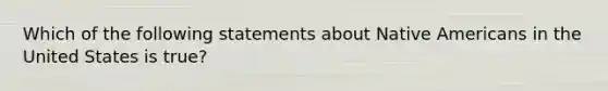 Which of the following statements about Native Americans in the United States is true?