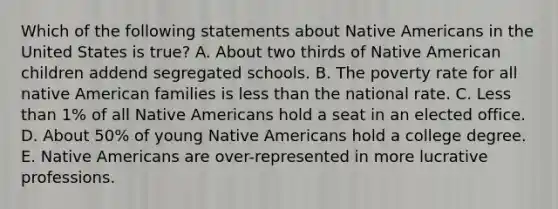 Which of the following statements about Native Americans in the United States is true? A. About two thirds of Native American children addend segregated schools. B. The poverty rate for all native American families is less than the national rate. C. Less than 1% of all Native Americans hold a seat in an elected office. D. About 50% of young Native Americans hold a college degree. E. Native Americans are over-represented in more lucrative professions.