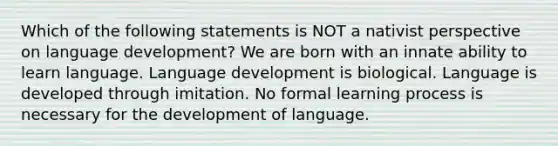 Which of the following statements is NOT a nativist perspective on language development? We are born with an innate ability to learn language. Language development is biological. Language is developed through imitation. No formal learning process is necessary for the development of language.