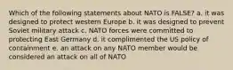 Which of the following statements about NATO is FALSE? a. it was designed to protect western Europe b. it was designed to prevent Soviet military attack c. NATO forces were committed to protecting East Germany d. it complimented the US policy of containment e. an attack on any NATO member would be considered an attack on all of NATO